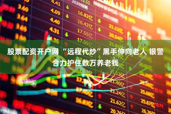 股票配资开户网 “远程代炒”黑手伸向老人 银警合力护住数万养老钱