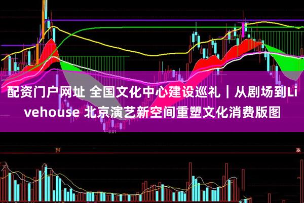 配资门户网址 全国文化中心建设巡礼｜从剧场到Livehouse 北京演艺新空间重塑文化消费版图