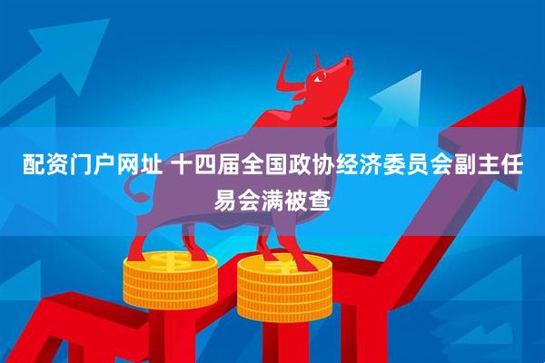 配资门户网址 十四届全国政协经济委员会副主任易会满被查
