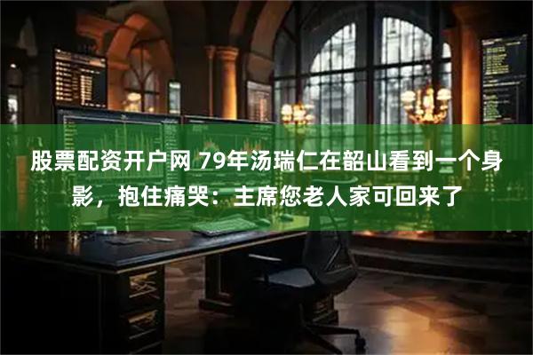 股票配资开户网 79年汤瑞仁在韶山看到一个身影，抱住痛哭：主席您老人家可回来了