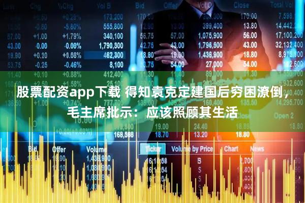 股票配资app下载 得知袁克定建国后穷困潦倒，毛主席批示：应该照顾其生活