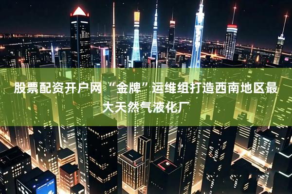 股票配资开户网 “金牌”运维组打造西南地区最大天然气液化厂