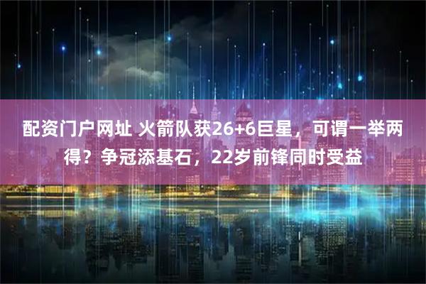 配资门户网址 火箭队获26+6巨星，可谓一举两得？争冠添基石，22岁前锋同时受益