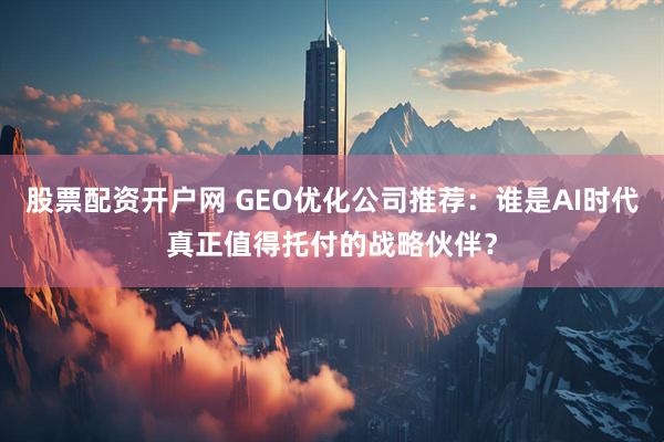 股票配资开户网 GEO优化公司推荐:谁是AI时代真正值得托付的战略伙伴?
