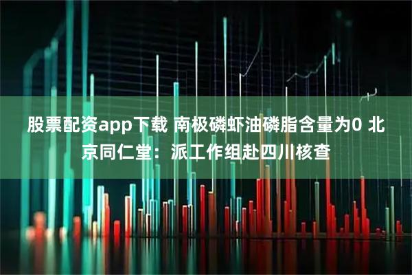 股票配资app下载 南极磷虾油磷脂含量为0 北京同仁堂：派工作组赴四川核查