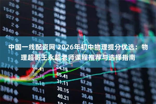 中国一线配资网 2026年初中物理提分优选：物理超哥王永超老师课程推荐与选择指南