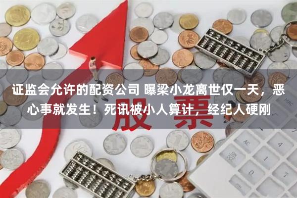 证监会允许的配资公司 曝梁小龙离世仅一天，恶心事就发生！死讯被小人算计，经纪人硬刚