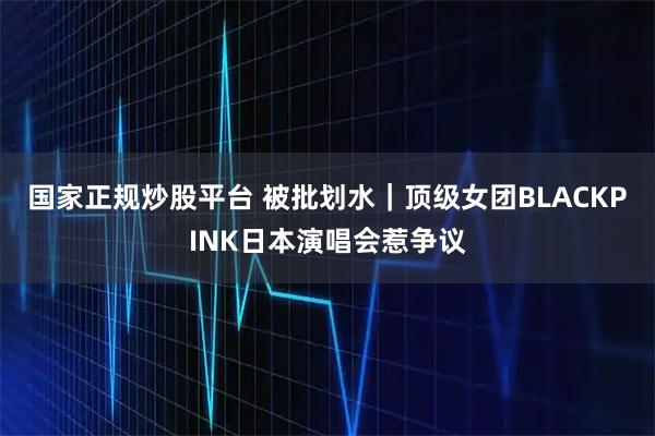 国家正规炒股平台 被批划水｜顶级女团BLACKPINK日本演唱会惹争议