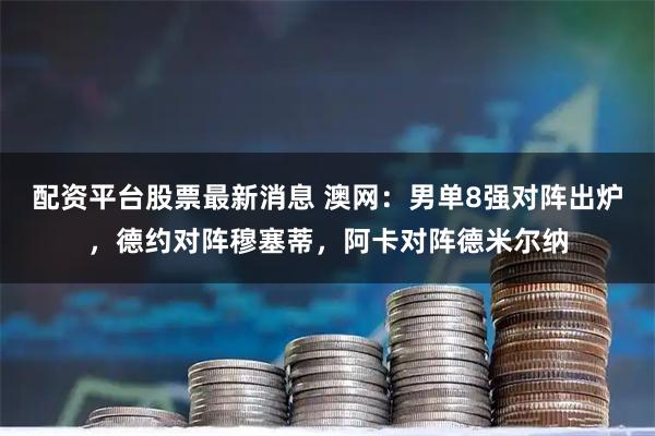 配资平台股票最新消息 澳网：男单8强对阵出炉，德约对阵穆塞蒂，阿卡对阵德米尔纳