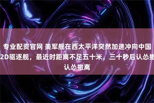 专业配资官网 美军舰在西太平洋突然加速冲向中国052D驱逐舰，最近时距离不足五十米，三十秒后认怂撤离