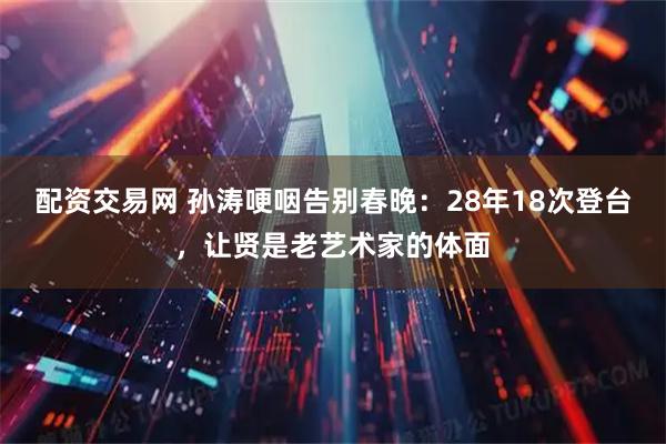 配资交易网 孙涛哽咽告别春晚：28年18次登台，让贤是老艺术家的体面