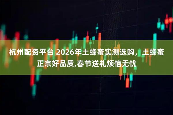 杭州配资平台 2026年土蜂蜜实测选购，土蜂蜜正宗好品质,春节送礼烦恼无忧