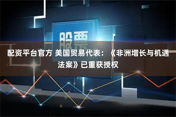 配资平台官方 美国贸易代表：《非洲增长与机遇法案》已重获授权
