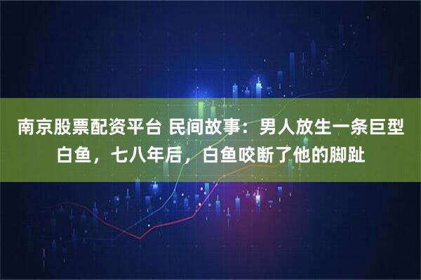 南京股票配资平台 民间故事：男人放生一条巨型白鱼，七八年后，白鱼咬断了他的脚趾