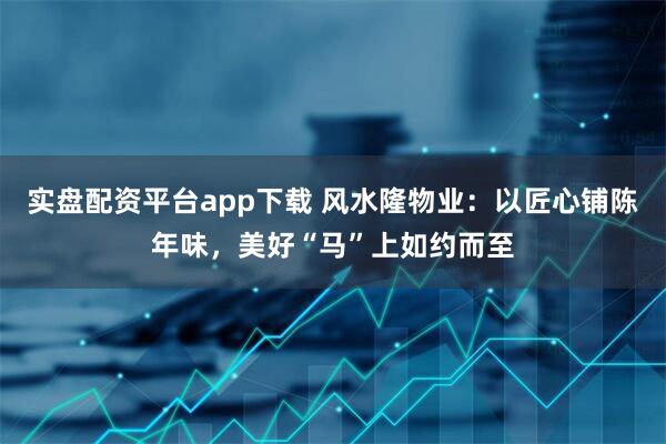 实盘配资平台app下载 风水隆物业：以匠心铺陈年味，美好“马”上如约而至