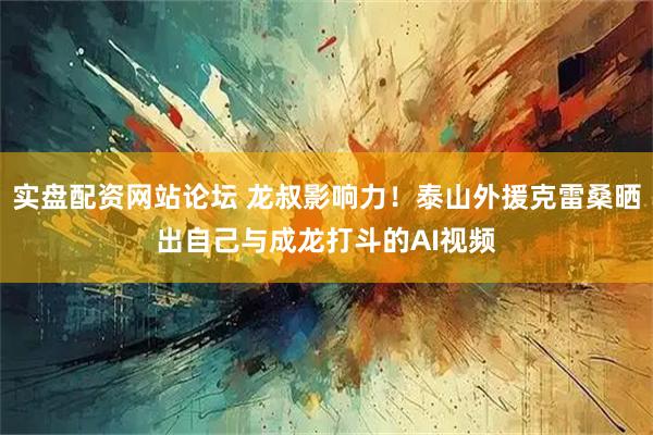 实盘配资网站论坛 龙叔影响力！泰山外援克雷桑晒出自己与成龙打斗的AI视频