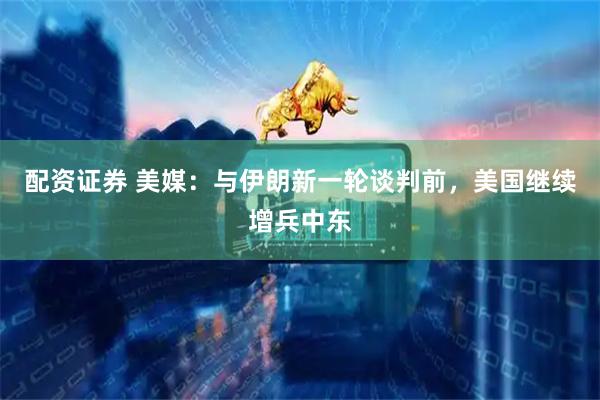 配资证券 美媒：与伊朗新一轮谈判前，美国继续增兵中东