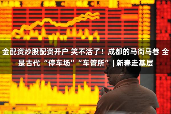 金配资炒股配资开户 笑不活了！成都的马街马巷 全是古代 “停车场”“车管所” | 新春走基层