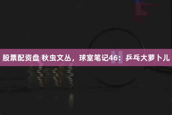 股票配资盘 秋虫文丛，球室笔记46：乒乓大萝卜儿