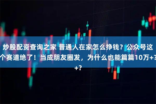 炒股配资查询之家 普通人在家怎么挣钱？公众号这个赛道绝了！当成朋友圈发，为什么也能篇篇10万+？