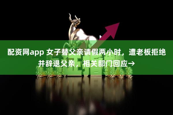 配资网app 女子替父亲请假两小时，遭老板拒绝并辞退父亲，相关部门回应→