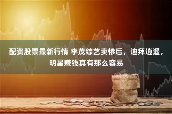 配资股票最新行情 李茂综艺卖惨后，迪拜逍遥，明星赚钱真有那么容易