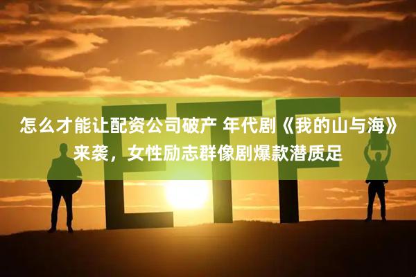怎么才能让配资公司破产 年代剧《我的山与海》来袭，女性励志群像剧爆款潜质足