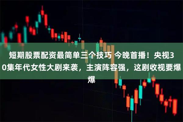 短期股票配资最简单三个技巧 今晚首播！央视30集年代女性大剧来袭，主演阵容强，这剧收视要爆