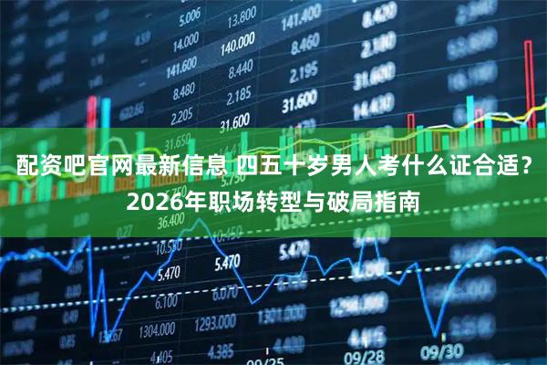 配资吧官网最新信息 四五十岁男人考什么证合适？2026年职场转型与破局指南