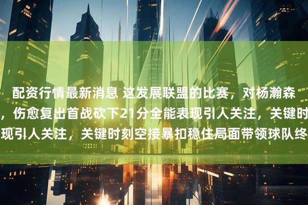 配资行情最新消息 这发展联盟的比赛，对杨瀚森来说是不是太简单了点，伤愈复出首战砍下21分全能表现引人关注，关键时刻空接暴扣稳住局面带领球队终结连败