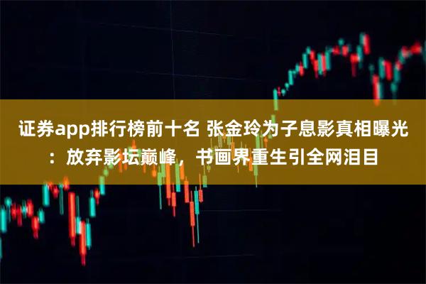证券app排行榜前十名 张金玲为子息影真相曝光：放弃影坛巅峰，书画界重生引全网泪目