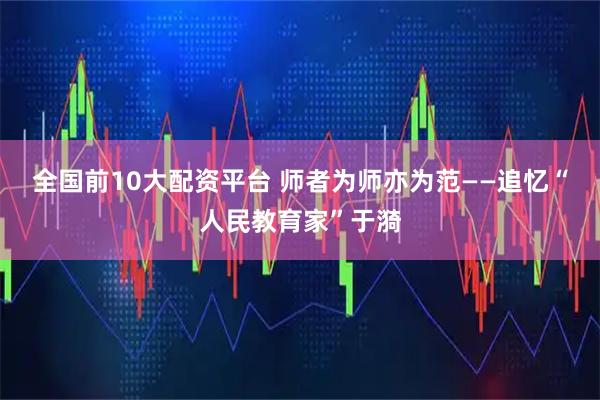 全国前10大配资平台 师者为师亦为范——追忆“人民教育家”于漪