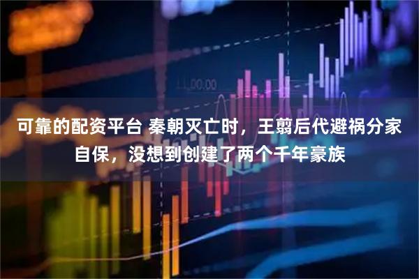 可靠的配资平台 秦朝灭亡时，王翦后代避祸分家自保，没想到创建了两个千年豪族