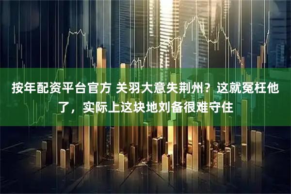 按年配资平台官方 关羽大意失荆州?这就冤枉他了,实际上这块地刘备很难守住