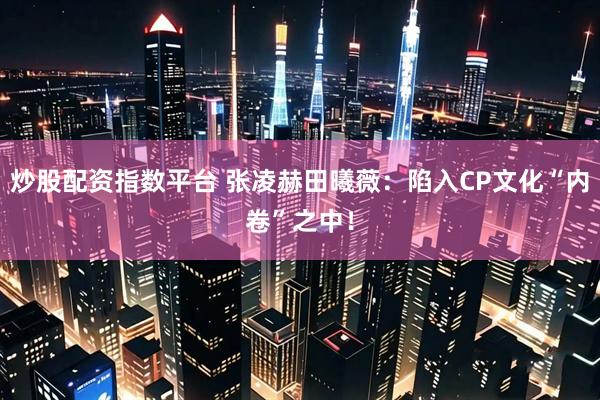 炒股配资指数平台 张凌赫田曦薇：陷入CP文化“内卷”之中！