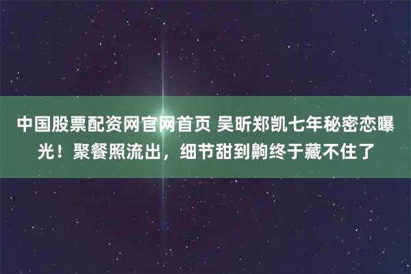中国股票配资网官网首页 吴昕郑凯七年秘密恋曝光!聚餐照流出,细节甜到齁终于藏不住了