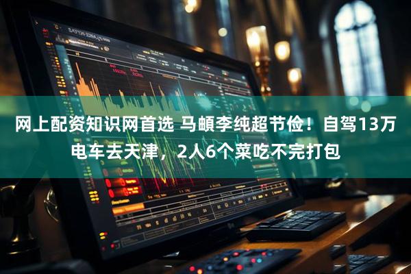 网上配资知识网首选 马頔李纯超节俭!自驾13万电车去天津,2人6个菜吃不完打包