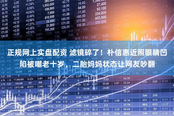 正规网上实盘配资 滤镜碎了！朴信惠近照眼睛凹陷被嘲老十岁，二胎妈妈状态让网友吵翻