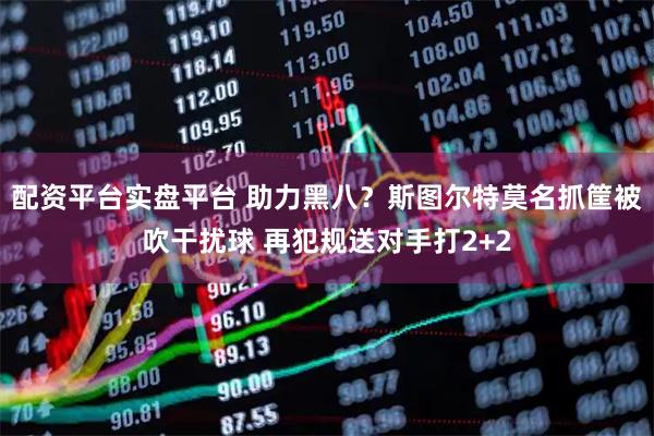 配资平台实盘平台 助力黑八？斯图尔特莫名抓筐被吹干扰球 再犯规送对手打2+2