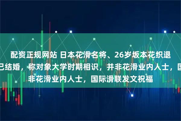 配资正规网站 日本花滑名将、26岁坂本花织退役发布会上宣布已结婚，称对象大学时期相识，并非花滑业内人士，国际滑联发文祝福
