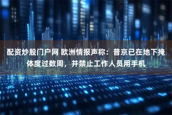 配资炒股门户网 欧洲情报声称：普京已在地下掩体度过数周，并禁止工作人员用手机