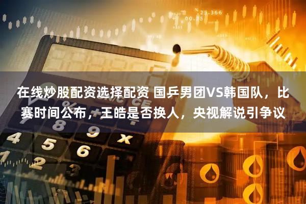 在线炒股配资选择配资 国乒男团VS韩国队，比赛时间公布，王皓是否换人，央视解说引争议