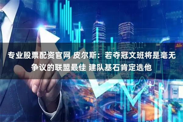 专业股票配资官网 皮尔斯：若夺冠文班将是毫无争议的联盟最佳 建队基石肯定选他