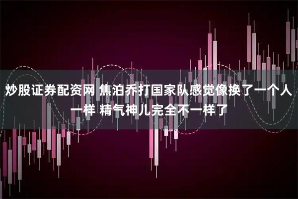 炒股证券配资网 焦泊乔打国家队感觉像换了一个人一样 精气神儿完全不一样了