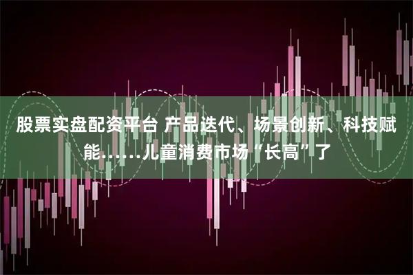 股票实盘配资平台 产品迭代、场景创新、科技赋能……儿童消费市场“长高”了
