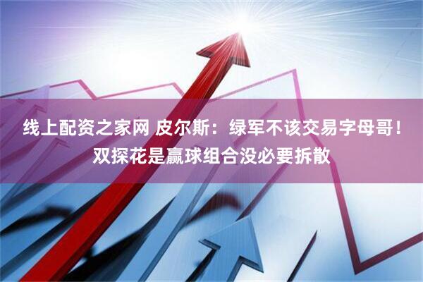 线上配资之家网 皮尔斯：绿军不该交易字母哥！双探花是赢球组合没必要拆散
