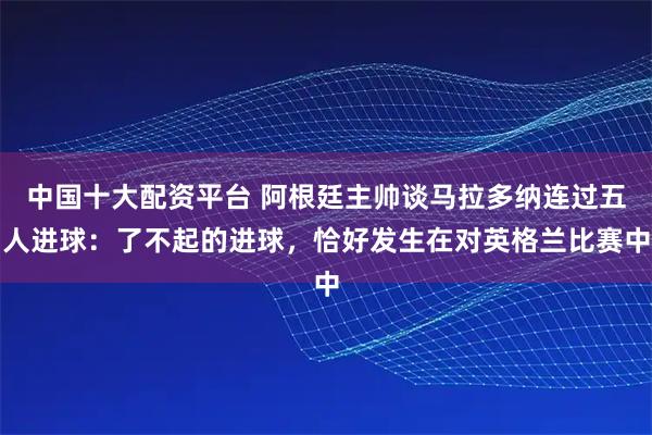 中国十大配资平台 阿根廷主帅谈马拉多纳连过五人进球：了不起的进球，恰好发生在对英格兰比赛中