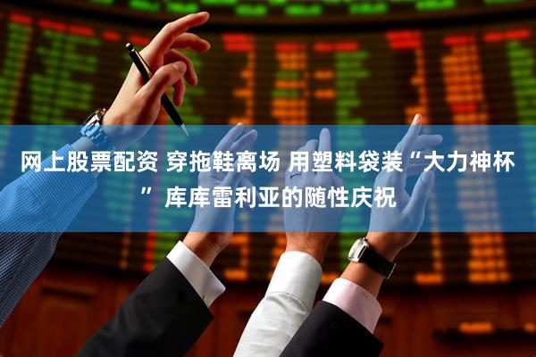 网上股票配资 穿拖鞋离场 用塑料袋装“大力神杯” 库库雷利亚的随性庆祝