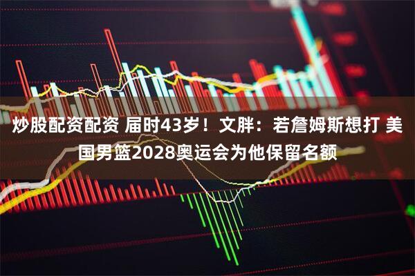 炒股配资配资 届时43岁！文胖：若詹姆斯想打 美国男篮2028奥运会为他保留名额