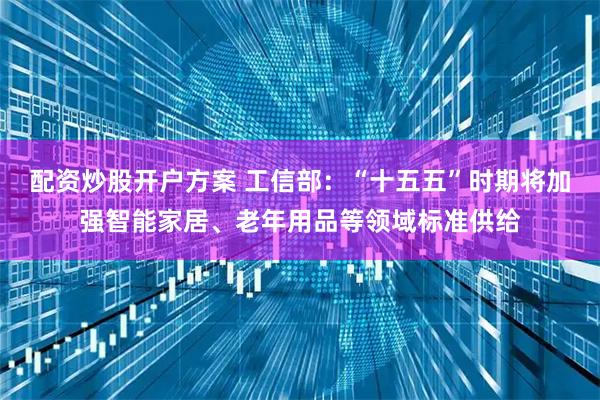 配资炒股开户方案 工信部：“十五五”时期将加强智能家居、老年用品等领域标准供给